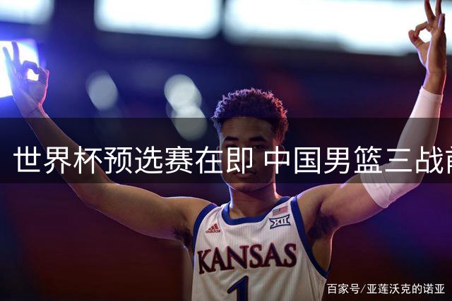 世界杯预选赛在即 中国男篮三战前迎重大转机 两大新星强势回归