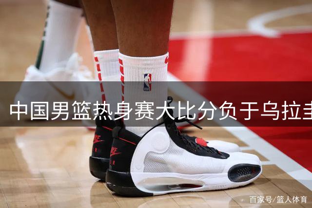 中国男篮热身赛大比分负于乌拉圭 仅赵嘉义表现出彩