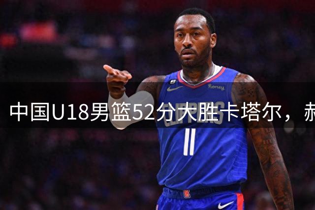 中国U18男篮52分大胜卡塔尔，郝煊张智淳表现亮眼
