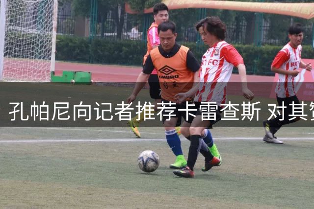孔帕尼向记者推荐卡雷查斯 对其赞赏有加