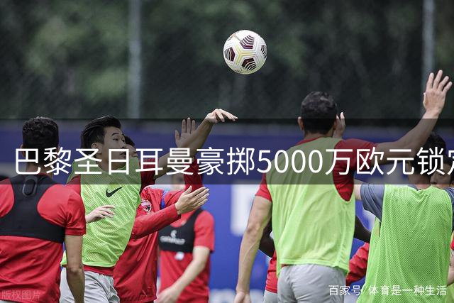 巴黎圣日耳曼豪掷5000万欧元锁定法国国脚阿克利乌舍