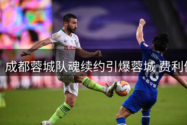 成都蓉城队魂续约引爆蓉城 费利佩将再战两赛季