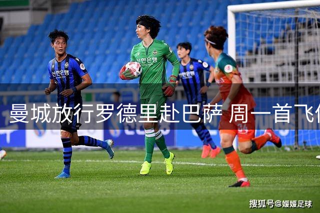 曼城放行罗德里赴巴萨 周一首飞体检在即