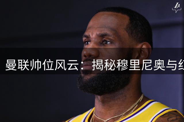 曼联帅位风云：揭秘穆里尼奥与红魔擦肩而过的内幕