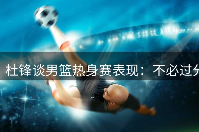 杜锋谈男篮热身赛表现：不必过分担忧