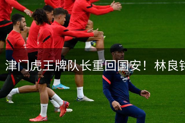 津门虎王牌队长重回国安！林良铭拒续约转会泰山队，巴顿离队传闻遭辟谣