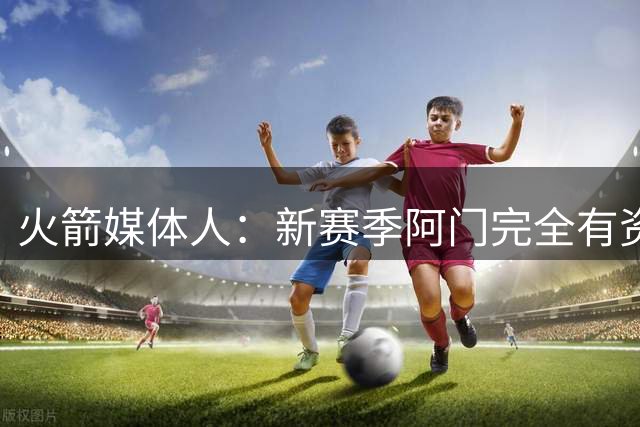 火箭媒体人：新赛季阿门完全有资格进入进步最快球员的讨论范围