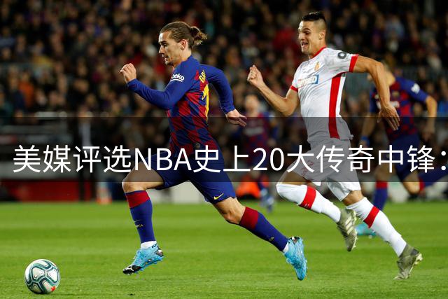 美媒评选NBA史上20大传奇中锋：现代球星崛起传统巨星领衔