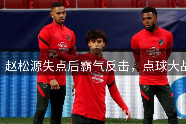 赵松源失点后霸气反击，点球大战关键命中回击对手挑衅