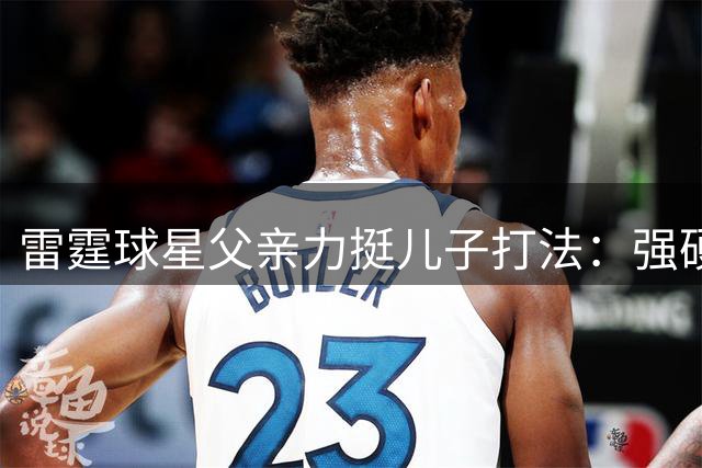 雷霆球星父亲力挺儿子打法：强硬突破才是篮球真谛！