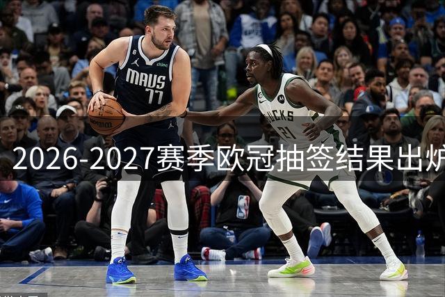2026-2027赛季欧冠抽签结果出炉，"大巴黎"遭遇巴萨