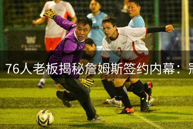 76人老板揭秘詹姆斯签约内幕：冠军信念是关键
